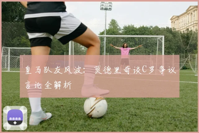 皇马队友风波:莫德里奇谈C罗争议言论全解析