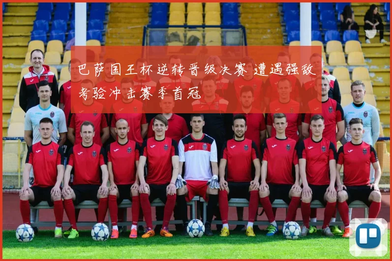 巴萨国王杯逆转晋级决赛 遭遇强敌考验冲击赛季首冠
