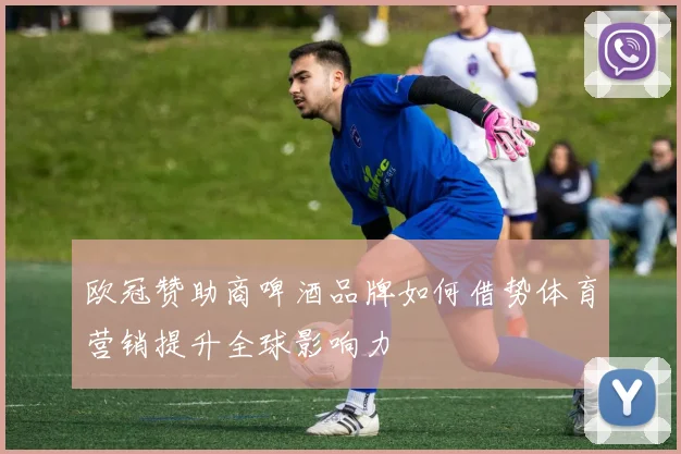 欧冠赞助商啤酒品牌如何借势体育营销提升全球影响力