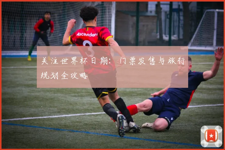 关注世界杯日期：门票发售与旅行规划全攻略