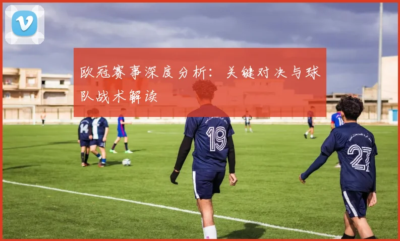 欧冠赛事深度分析：关键对决与球队战术解读