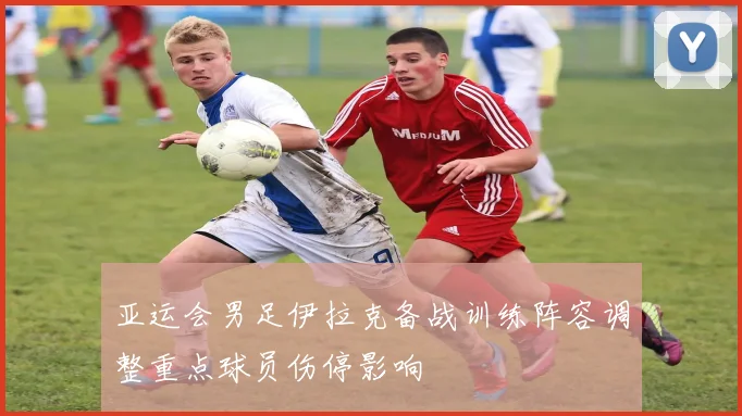 亚运会男足伊拉克备战训练阵容调整重点球员伤停影响