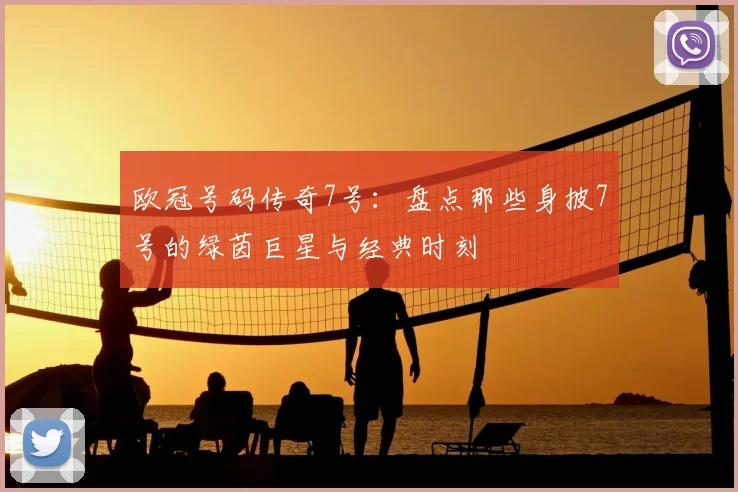 欧冠号码传奇7号：盘点那些身披7号的绿茵巨星与经典时刻