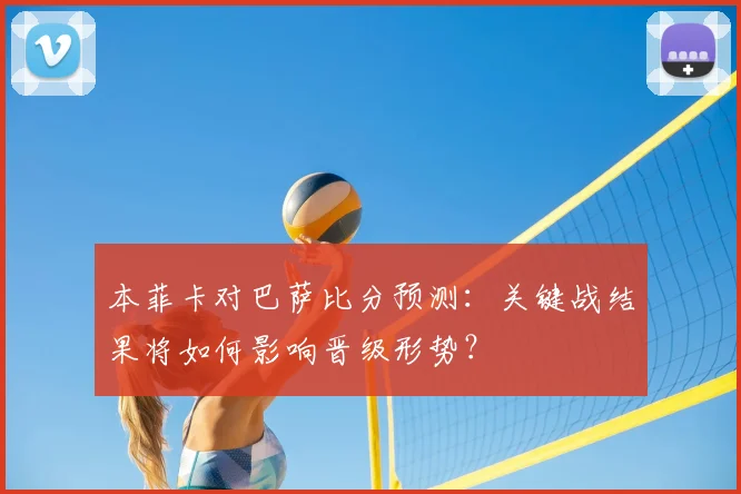 本菲卡对巴萨比分预测：关键战结果将如何影响晋级形势？