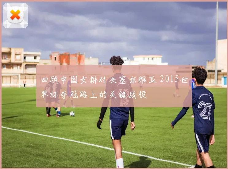 回顾中国女排对决塞尔维亚 2015世界杯夺冠路上的关键战役