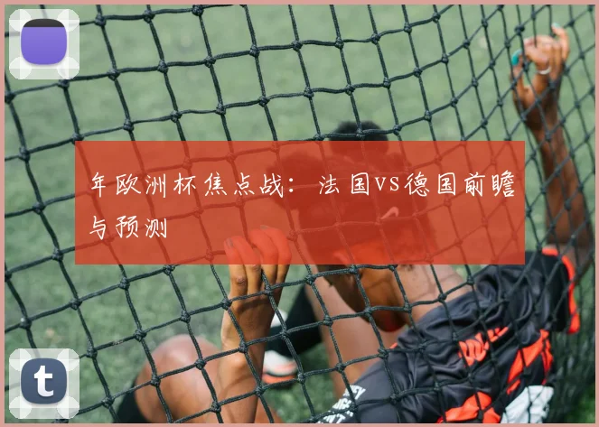 年欧洲杯焦点战:法国vs德国前瞻与预测