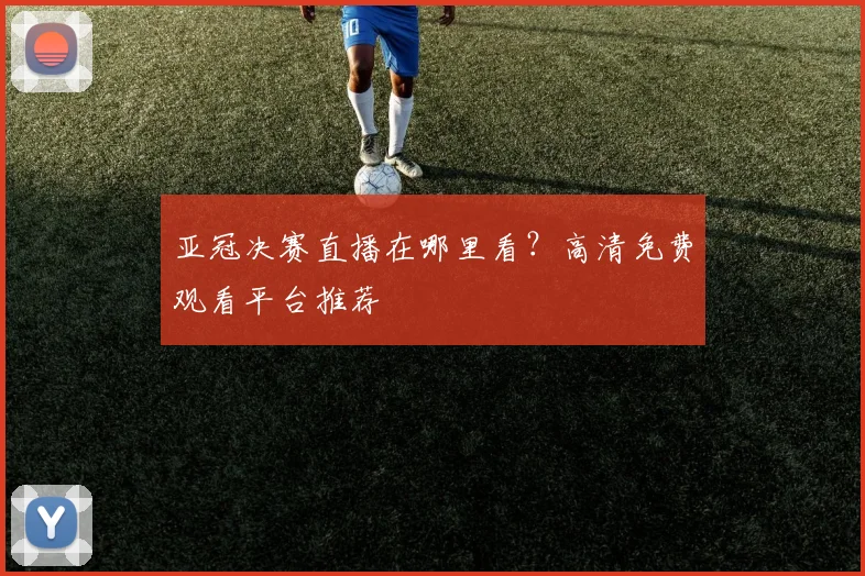 亚冠决赛直播在哪里看?高清免费观看平台推荐