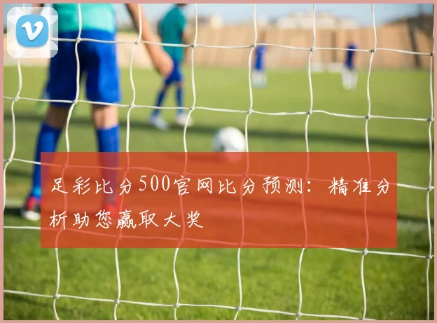 足彩比分500官网比分预测:精准分析助您赢取大奖