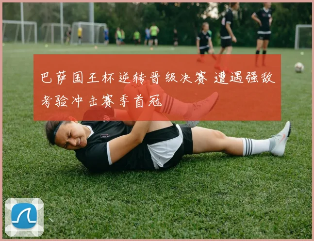 巴萨国王杯逆转晋级决赛 遭遇强敌考验冲击赛季首冠