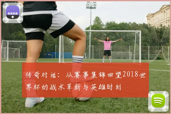 传奇对话：从赛事集锦回望2018世界杯的战术革新与英雄时刻