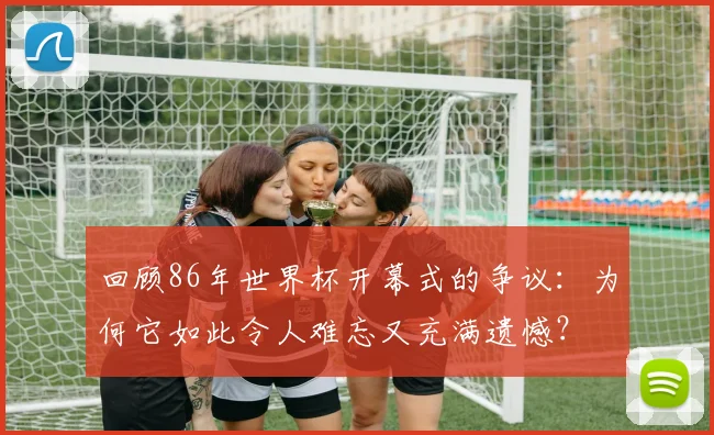 回顾86年世界杯开幕式的争议：为何它如此令人难忘又充满遗憾？