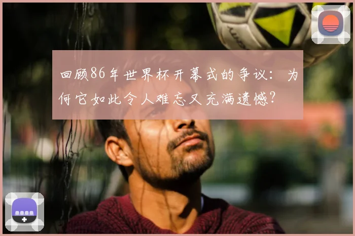 回顾86年世界杯开幕式的争议：为何它如此令人难忘又充满遗憾？