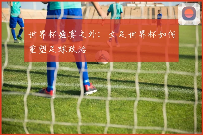 世界杯盛宴之外:女足世界杯如何重塑足球政治