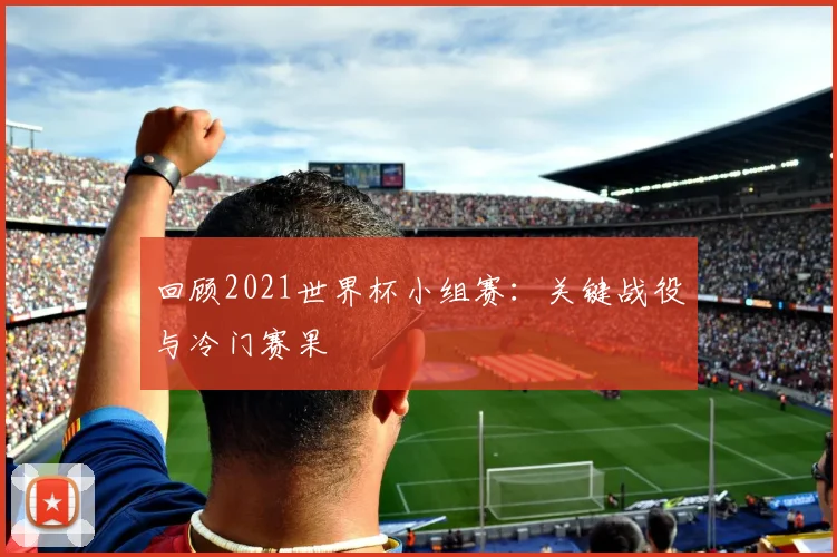 回顾2021世界杯小组赛：关键战役与冷门赛果