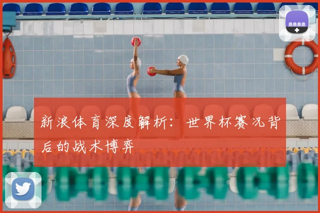 新浪体育深度解析：世界杯赛况背后的战术博弈