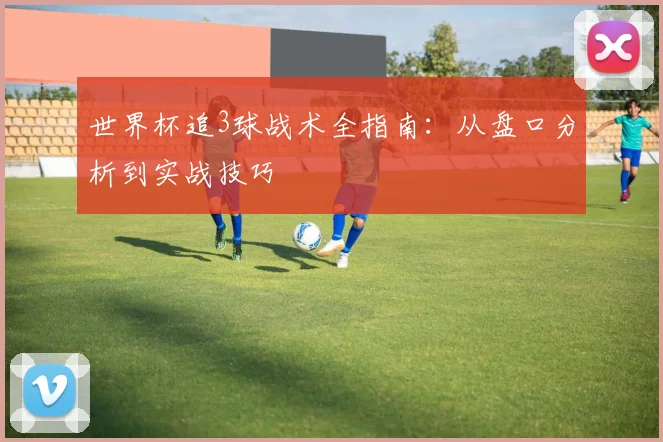世界杯追3球战术全指南：从盘口分析到实战技巧