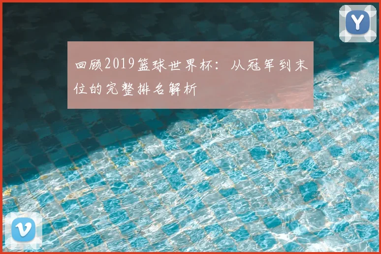 回顾2019篮球世界杯：从冠军到末位的完整排名解析