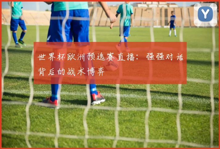 世界杯欧洲预选赛直播：强强对话背后的战术博弈