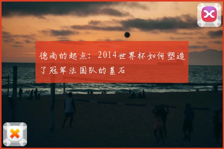 德尚的起点:2014世界杯如何塑造了冠军法国队的基石