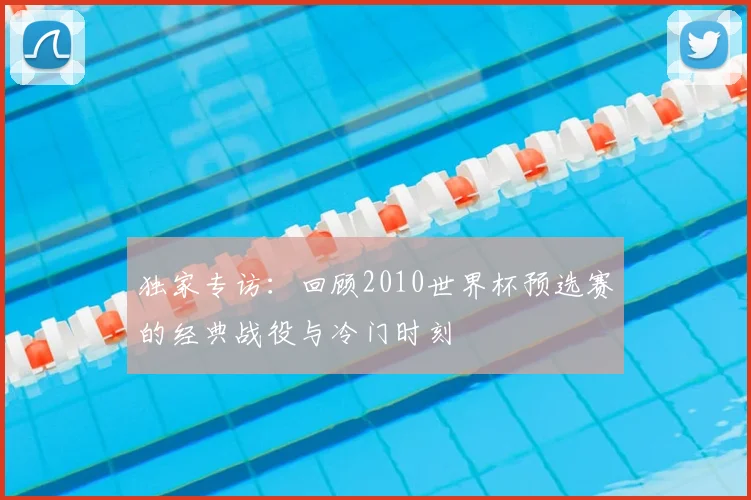 独家专访：回顾2010世界杯预选赛的经典战役与冷门时刻