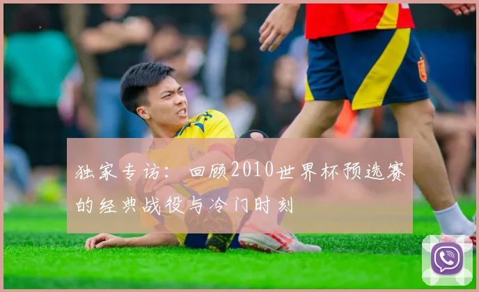 独家专访:回顾2010世界杯预选赛的经典战役与冷门时刻