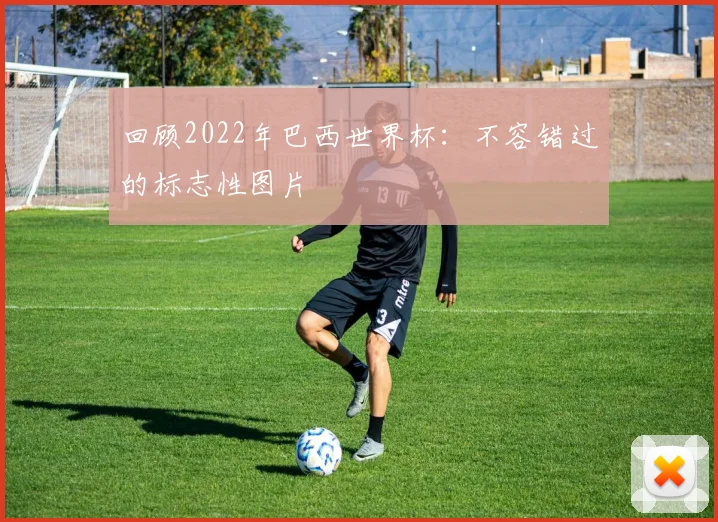 回顾2022年巴西世界杯：不容错过的标志性图片