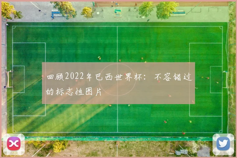 回顾2022年巴西世界杯：不容错过的标志性图片