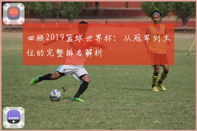 回顾2019篮球世界杯：从冠军到末位的完整排名解析