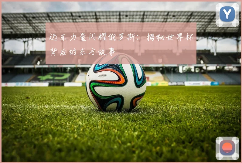 远东力量闪耀俄罗斯：揭秘世界杯背后的东方故事
